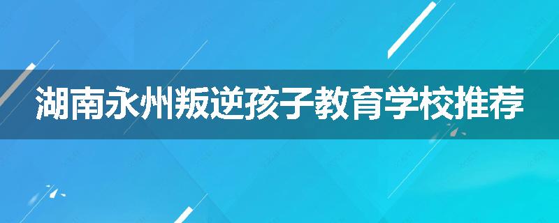 湖南永州叛逆孩子教育学校推荐