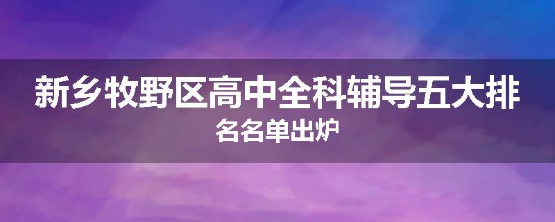 新乡牧野区高中全科辅导五大排名名单出炉