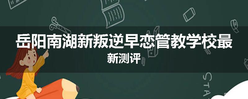 岳阳南湖新叛逆早恋管教学校最新测评