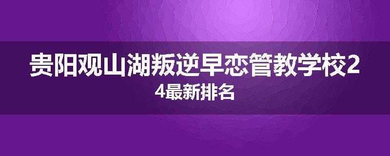 贵阳观山湖叛逆早恋管教学校24最新排名