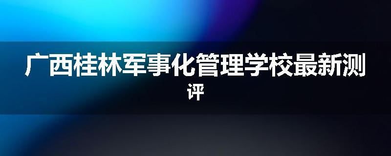 广西桂林军事化管理学校最新测评