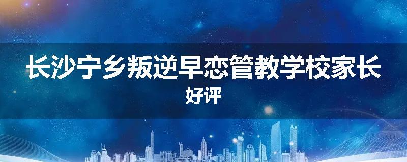 长沙宁乡叛逆早恋管教学校家长好评
