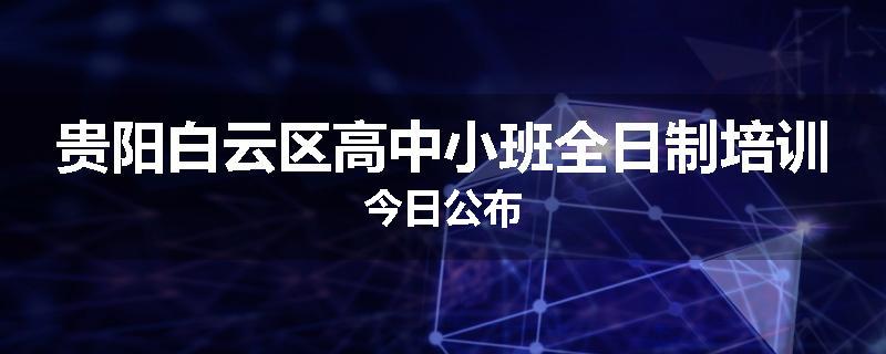 贵阳白云区高中小班全日制培训今日公布