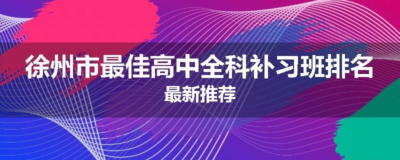 徐州市最佳高中全科补习班排名最新推荐