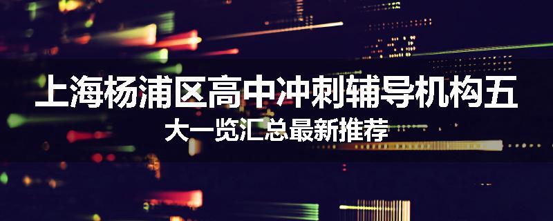 上海杨浦区高中冲刺辅导机构五大一览汇总最新推荐