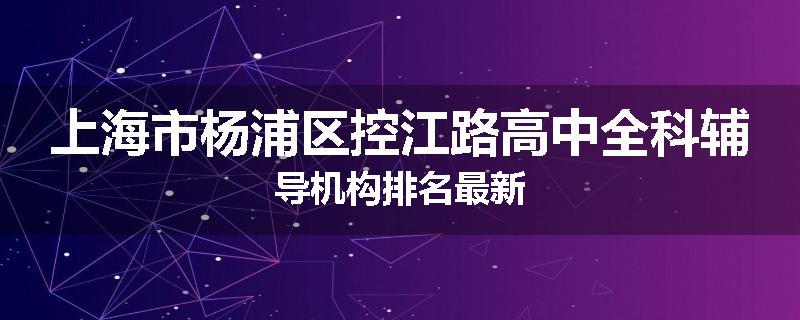 上海市杨浦区控江路高中全科辅导机构排名最新
