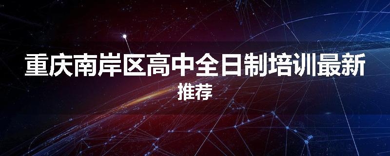 重庆南岸区高中全日制培训最新推荐