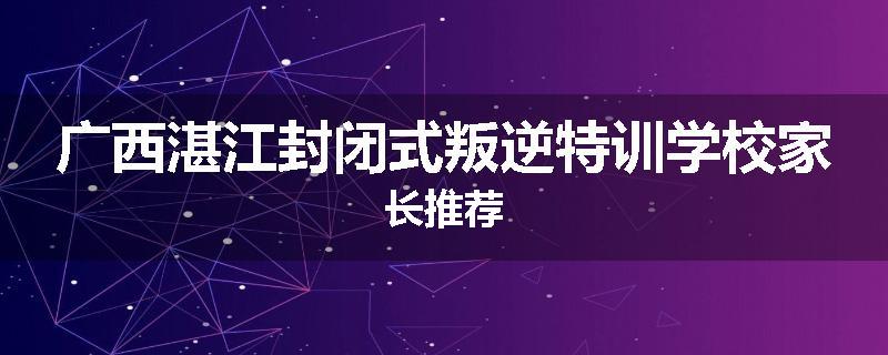 广西湛江封闭式叛逆特训学校家长推荐