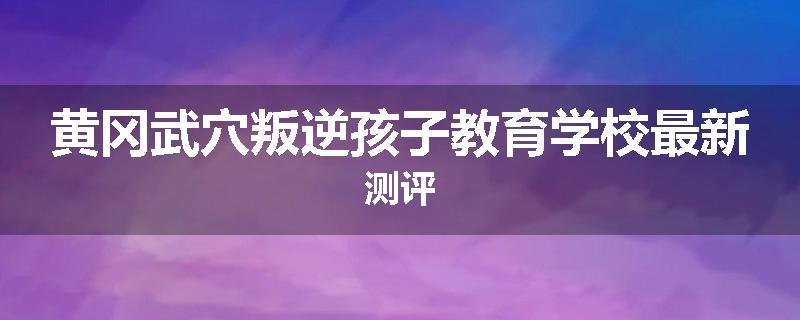 黄冈武穴叛逆孩子教育学校最新测评