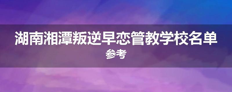 湖南湘潭叛逆早恋管教学校名单参考