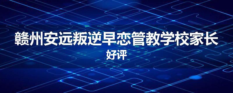 赣州安远叛逆早恋管教学校家长好评