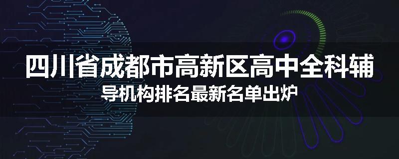 四川省成都市高新区高中全科辅导机构排名最新名单出炉