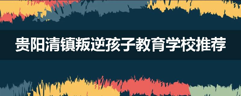 贵阳清镇叛逆孩子教育学校推荐