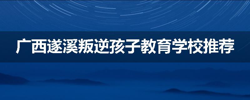广西遂溪叛逆孩子教育学校推荐