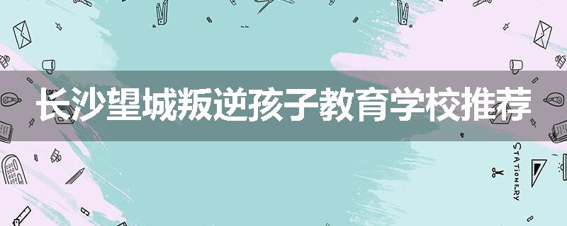 长沙望城叛逆孩子教育学校推荐