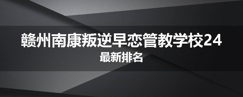 赣州南康叛逆早恋管教学校24最新排名