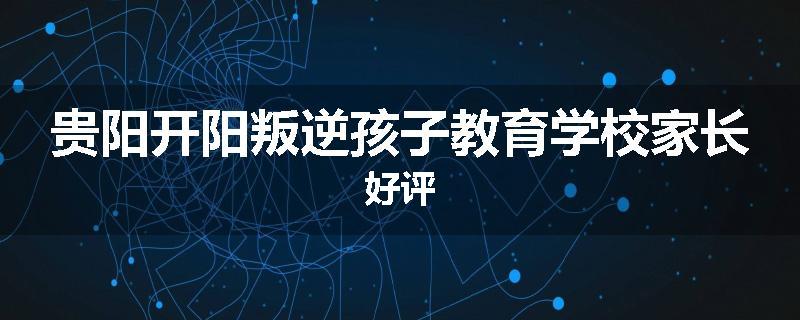 贵阳开阳叛逆孩子教育学校家长好评