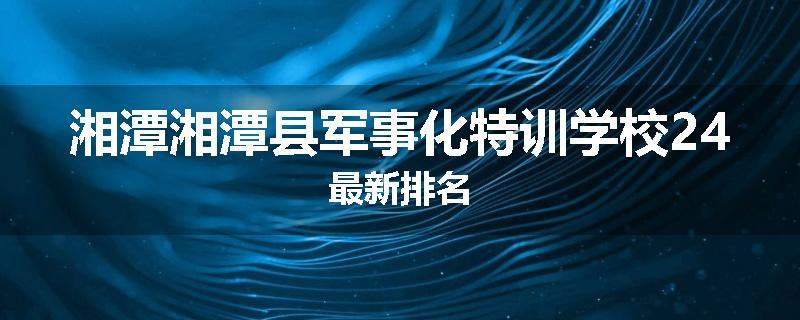 湘潭湘潭县军事化特训学校24最新排名