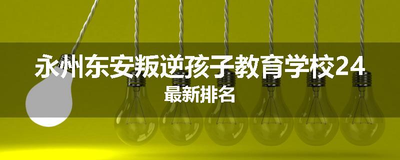 永州东安叛逆孩子教育学校24最新排名