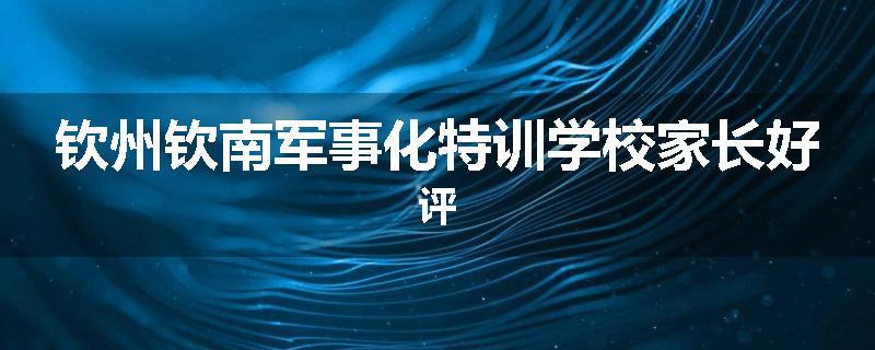钦州钦南军事化特训学校家长好评
