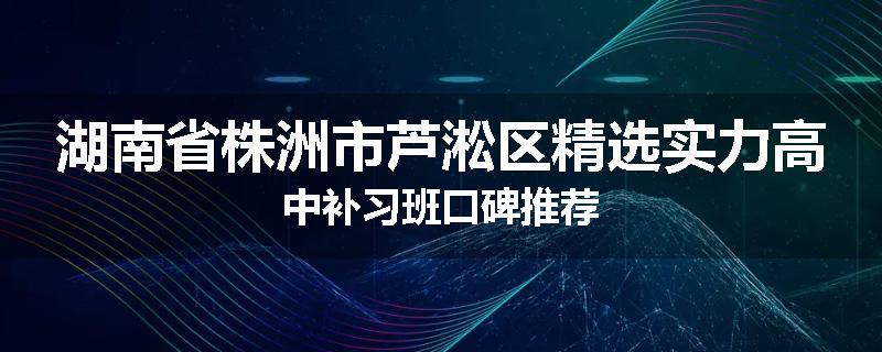 湖南省株洲市芦淞区精选实力高中补习班口碑推荐