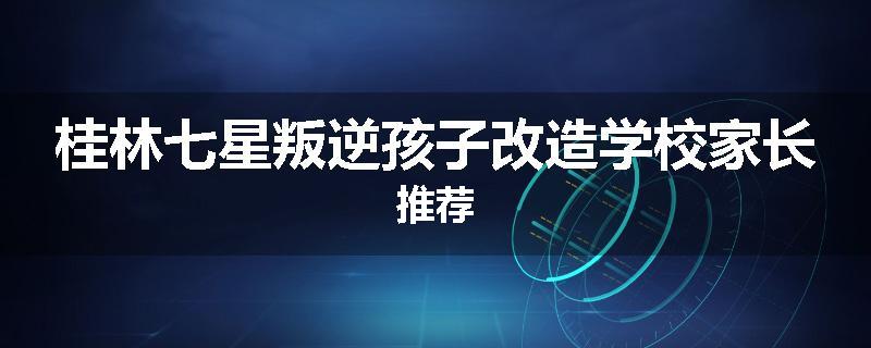 桂林七星叛逆孩子改造学校家长推荐