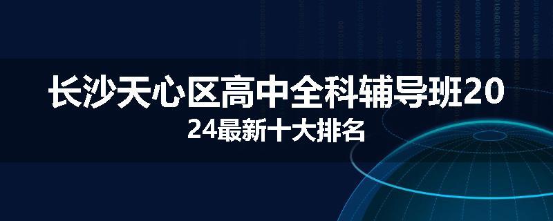 长沙天心区高中全科辅导班2024最新十大排名