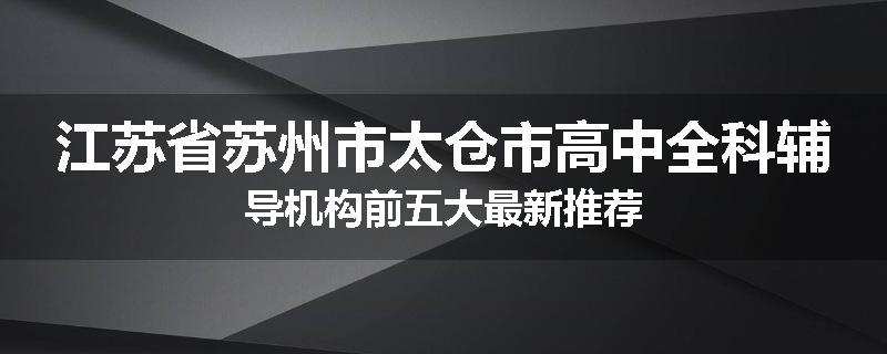 江苏省苏州市太仓市高中全科辅导机构前五大最新推荐