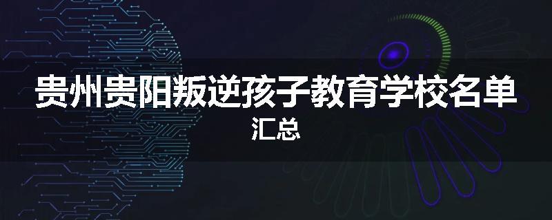 贵州贵阳叛逆孩子教育学校名单汇总