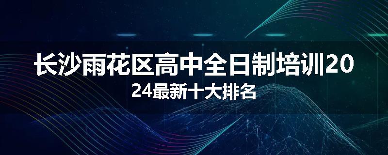 长沙雨花区高中全日制培训2024最新十大排名