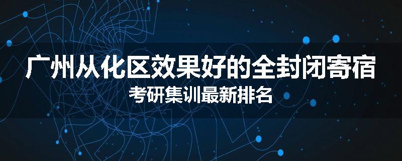 广州从化区效果好的全封闭寄宿考研集训最新排名