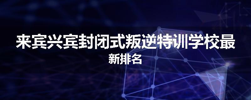 来宾兴宾封闭式叛逆特训学校最新排名