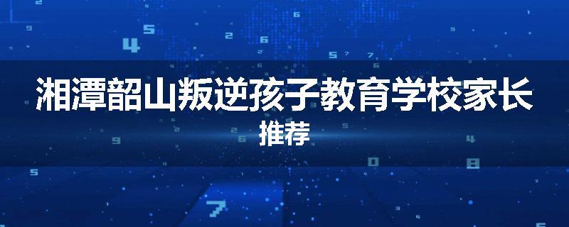 湘潭韶山叛逆孩子教育学校家长推荐