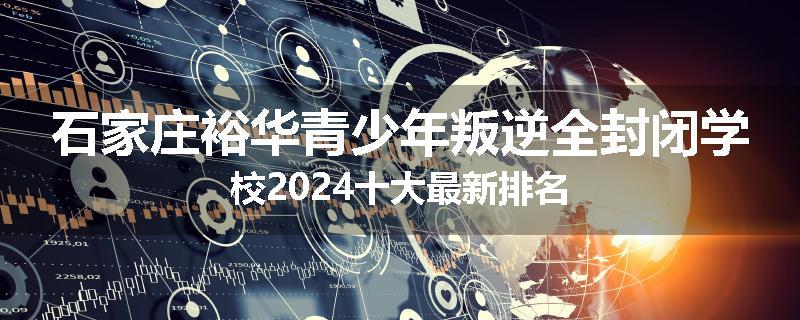 石家庄裕华青少年叛逆全封闭学校2024十大最新排名
