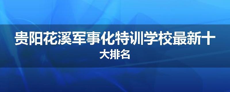 贵阳花溪军事化特训学校最新十大排名