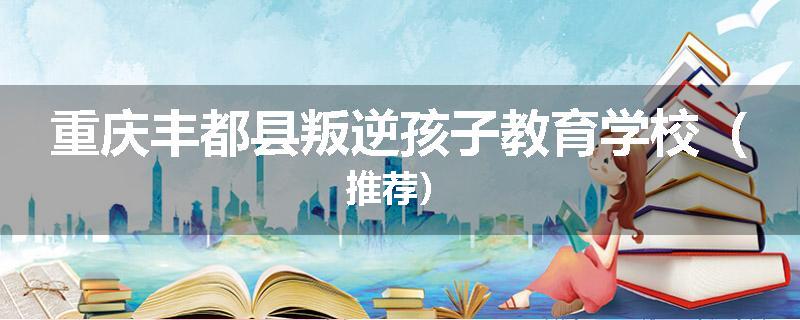 重庆丰都县叛逆孩子教育学校(推荐)