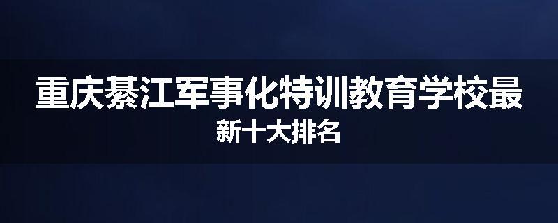 重庆綦江军事化特训教育学校最新十大排名