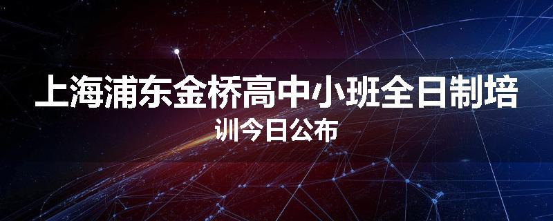 上海浦东金桥高中小班全日制培训今日公布