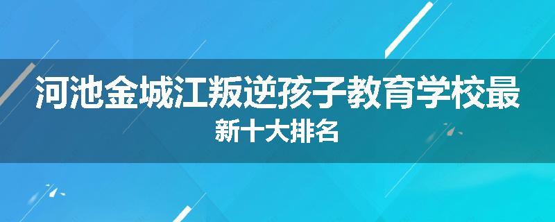 河池金城江叛逆孩子教育学校最新十大排名