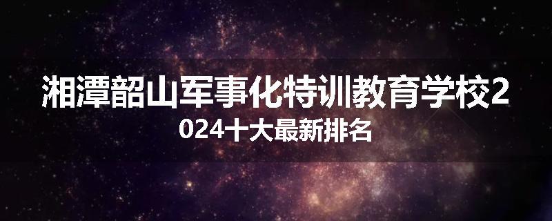 湘潭韶山军事化特训教育学校2024十大最新排名