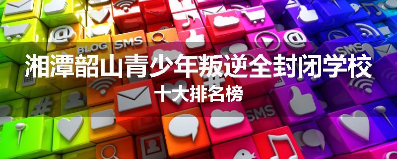 湘潭韶山青少年叛逆全封闭学校十大排名榜