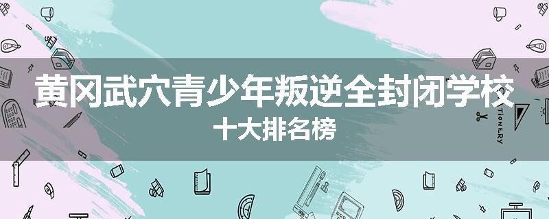 黄冈武穴青少年叛逆全封闭学校十大排名榜