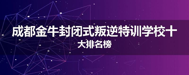 成都金牛封闭式叛逆特训学校十大排名榜