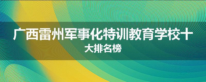 广西雷州军事化特训教育学校十大排名榜