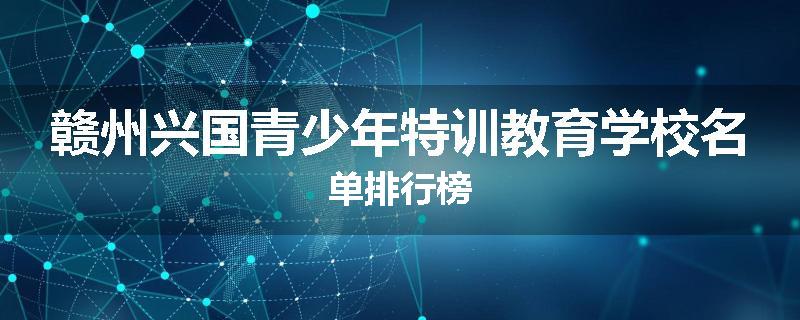 赣州兴国青少年特训教育学校名单排行榜