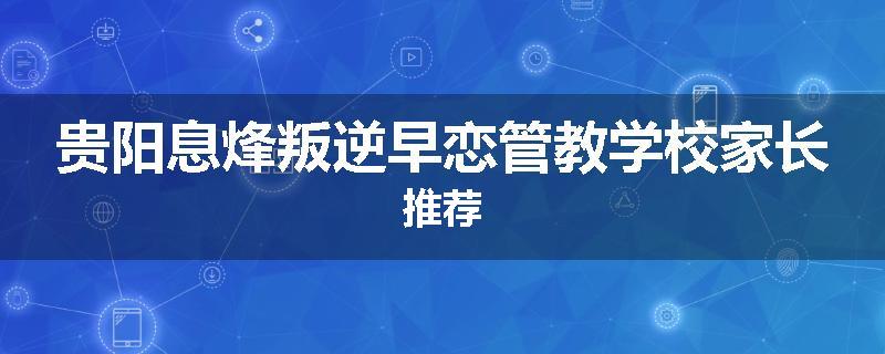 贵阳息烽叛逆早恋管教学校家长推荐