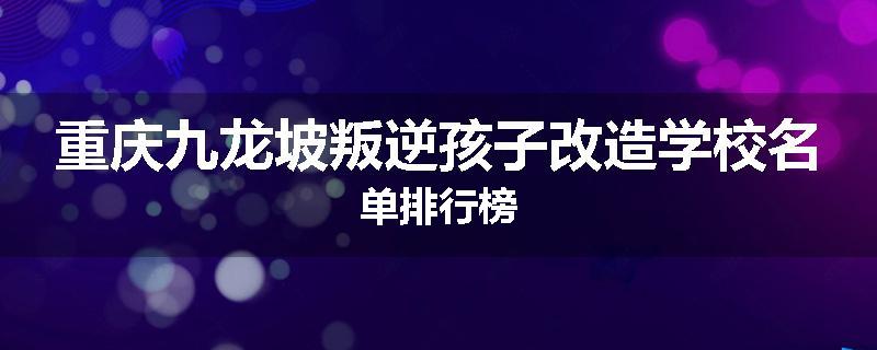 重庆九龙坡叛逆孩子改造学校名单排行榜