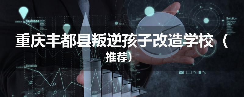 重庆丰都县叛逆孩子改造学校（推荐）