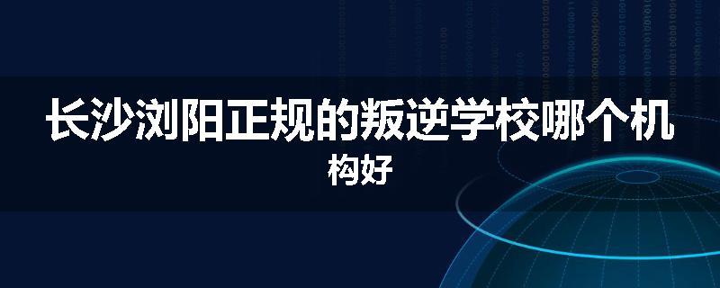 长沙浏阳正规的叛逆学校哪个机构好
