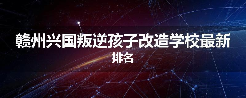 赣州兴国叛逆孩子改造学校最新排名